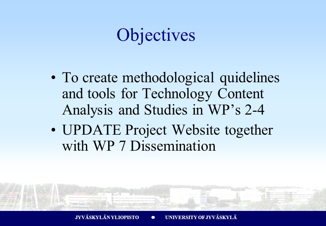 JYVÄSKYLÄN YLIOPISTO UNIVERSITY OF JYVÄSKYLÄJYVÄSKYLÄN YLIOPISTO UNIVERSITY OF JYVÄSKYLÄ Objectives To create methodological quidelines and tools for Technology Content Analysis and Studies in WP’s 2-4 UPDATE Project Website together with WP 7 Dissemination