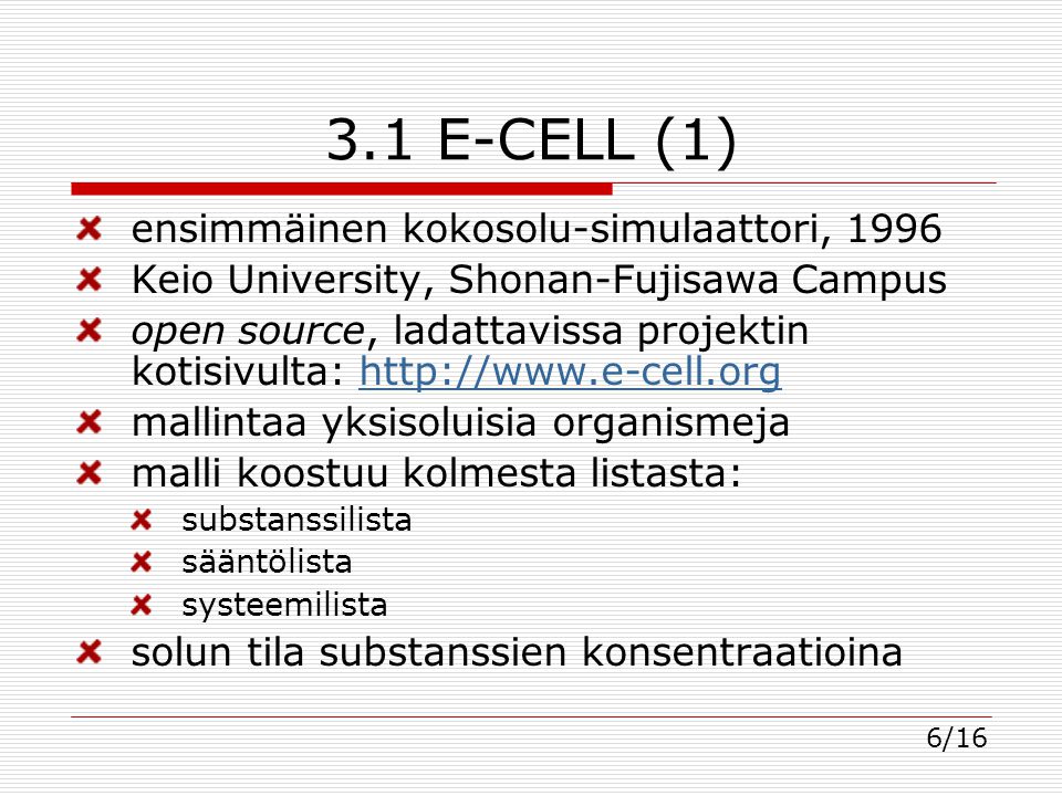 3.1 E-CELL (1) ensimmäinen kokosolu-simulaattori, 1996 Keio University, Shonan-Fujisawa Campus open source, ladattavissa projektin kotisivulta:   mallintaa yksisoluisia organismeja malli koostuu kolmesta listasta: substanssilista sääntölista systeemilista solun tila substanssien konsentraatioina 6/16