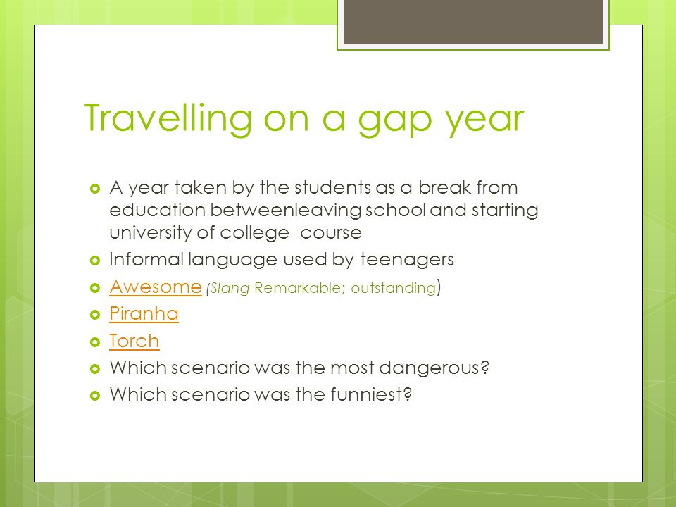 Travelling on a gap year  A year taken by the students as a break from education betweenleaving school and starting university of college course  Informal language used by teenagers  Awesome ( Slang Remarkable; outstanding ) Awesome  Piranha Piranha  Torch Torch  Which scenario was the most dangerous.