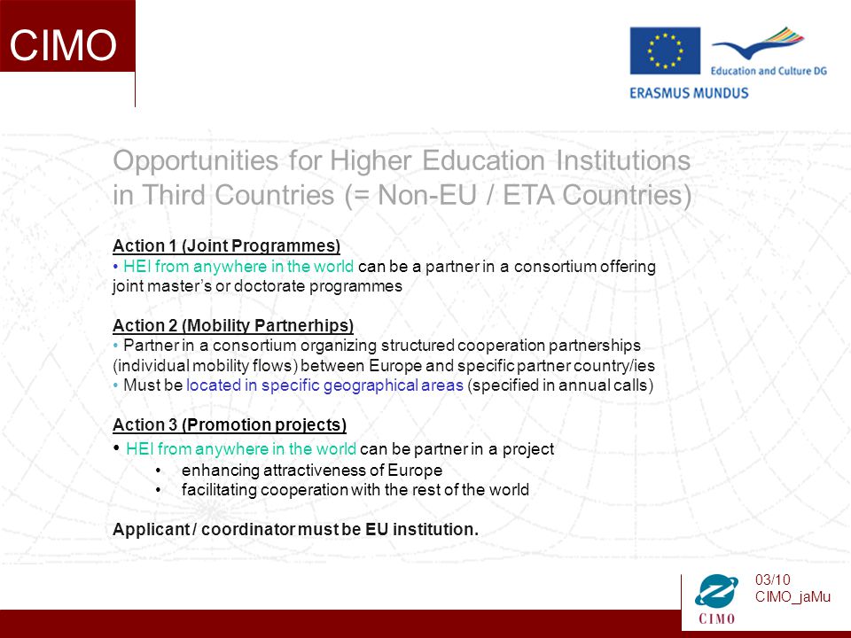 03/10 CIMO_jaMu CIMO Opportunities for Higher Education Institutions in Third Countries (= Non-EU / ETA Countries) Action 1 (Joint Programmes) HEI from anywhere in the world can be a partner in a consortium offering joint master’s or doctorate programmes Action 2 (Mobility Partnerhips) Partner in a consortium organizing structured cooperation partnerships (individual mobility flows) between Europe and specific partner country/ies Must be located in specific geographical areas (specified in annual calls) Action 3 (Promotion projects) HEI from anywhere in the world can be partner in a project enhancing attractiveness of Europe facilitating cooperation with the rest of the world Applicant / coordinator must be EU institution.