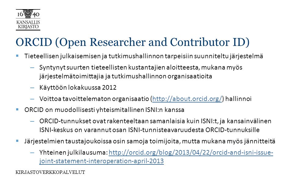 KIRJASTOVERKKOPALVELUT ORCID (Open Researcher and Contributor ID)  Tieteellisen julkaisemisen ja tutkimushallinnon tarpeisiin suunniteltu järjestelmä – Syntynyt suurten tieteellisten kustantajien aloitteesta, mukana myös järjestelmätoimittajia ja tutkimushallinnon organisaatioita – Käyttöön lokakuussa 2012 – Voittoa tavoittelematon organisaatio (  hallinnoihttp://about.orcid.org/  ORCID on muodollisesti yhteismitallinen ISNI:n kanssa – ORCID-tunnukset ovat rakenteeltaan samanlaisia kuin ISNI:t, ja kansainvälinen ISNI-keskus on varannut osan ISNI-tunnisteavaruudesta ORCID-tunnuksille  Järjestelmien taustajoukoissa osin samoja toimijoita, mutta mukana myös jännitteitä – Yhteinen julkilausuma:   joint-statement-interoperation-april-2013http://orcid.org/blog/2013/04/22/orcid-and-isni-issue- joint-statement-interoperation-april-2013