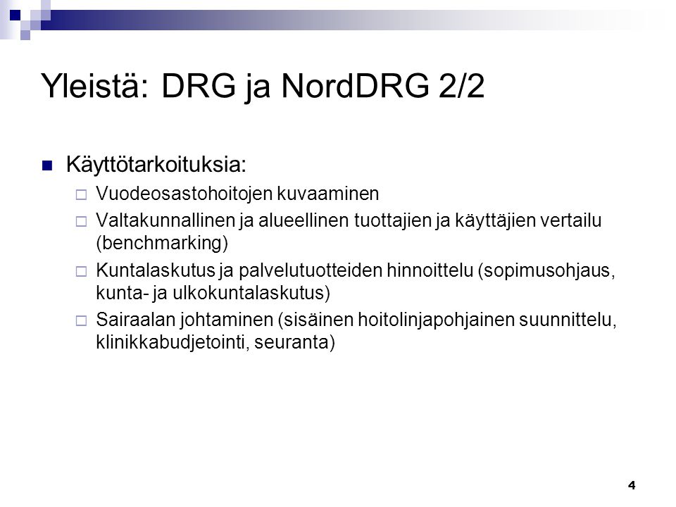 4 Yleistä: DRG ja NordDRG 2/2 Käyttötarkoituksia:  Vuodeosastohoitojen kuvaaminen  Valtakunnallinen ja alueellinen tuottajien ja käyttäjien vertailu (benchmarking)  Kuntalaskutus ja palvelutuotteiden hinnoittelu (sopimusohjaus, kunta- ja ulkokuntalaskutus)  Sairaalan johtaminen (sisäinen hoitolinjapohjainen suunnittelu, klinikkabudjetointi, seuranta)