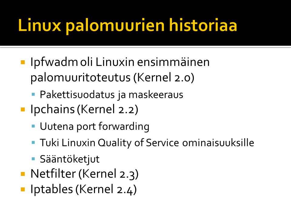  Ipfwadm oli Linuxin ensimmäinen palomuuritoteutus (Kernel 2.0)  Pakettisuodatus ja maskeeraus  Ipchains (Kernel 2.2)  Uutena port forwarding  Tuki Linuxin Quality of Service ominaisuuksille  Sääntöketjut  Netfilter (Kernel 2.3)  Iptables (Kernel 2.4)