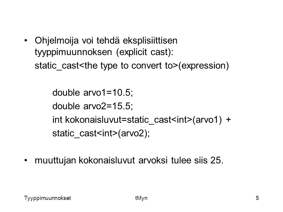 TyyppimuunnoksettMyn5 Ohjelmoija voi tehdä eksplisiittisen tyyppimuunnoksen (explicit cast): static_cast (expression) double arvo1=10.5; double arvo2=15.5; int kokonaisluvut=static_cast (arvo1) + static_cast (arvo2); muuttujan kokonaisluvut arvoksi tulee siis 25.