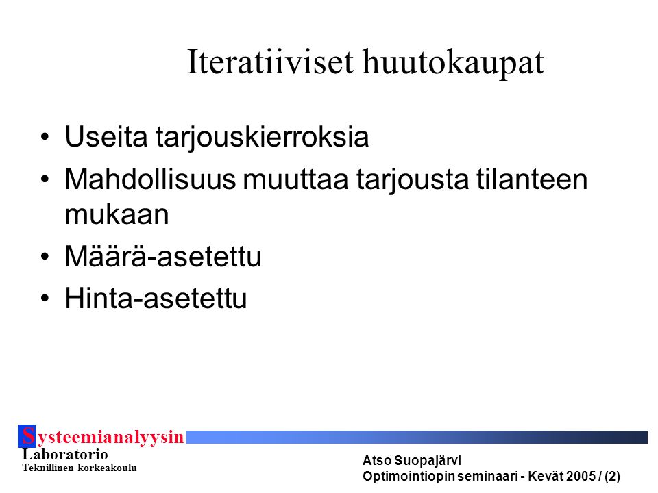S ysteemianalyysin Laboratorio Teknillinen korkeakoulu Atso Suopajärvi Optimointiopin seminaari - Kevät 2005 / (2) Useita tarjouskierroksia Mahdollisuus muuttaa tarjousta tilanteen mukaan Määrä-asetettu Hinta-asetettu Iteratiiviset huutokaupat
