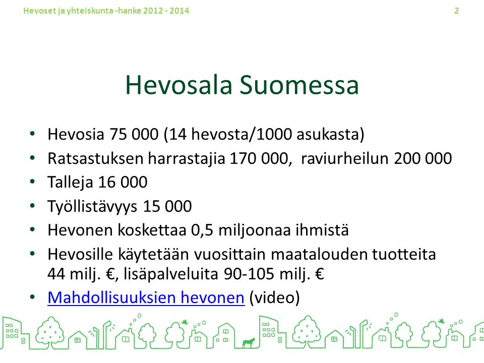 Hevoset ja yhteiskunta -hanke Hevosala Suomessa Hevosia (14 hevosta/1000 asukasta) Ratsastuksen harrastajia , raviurheilun Talleja Työllistävyys Hevonen koskettaa 0,5 miljoonaa ihmistä Hevosille käytetään vuosittain maatalouden tuotteita 44 milj.