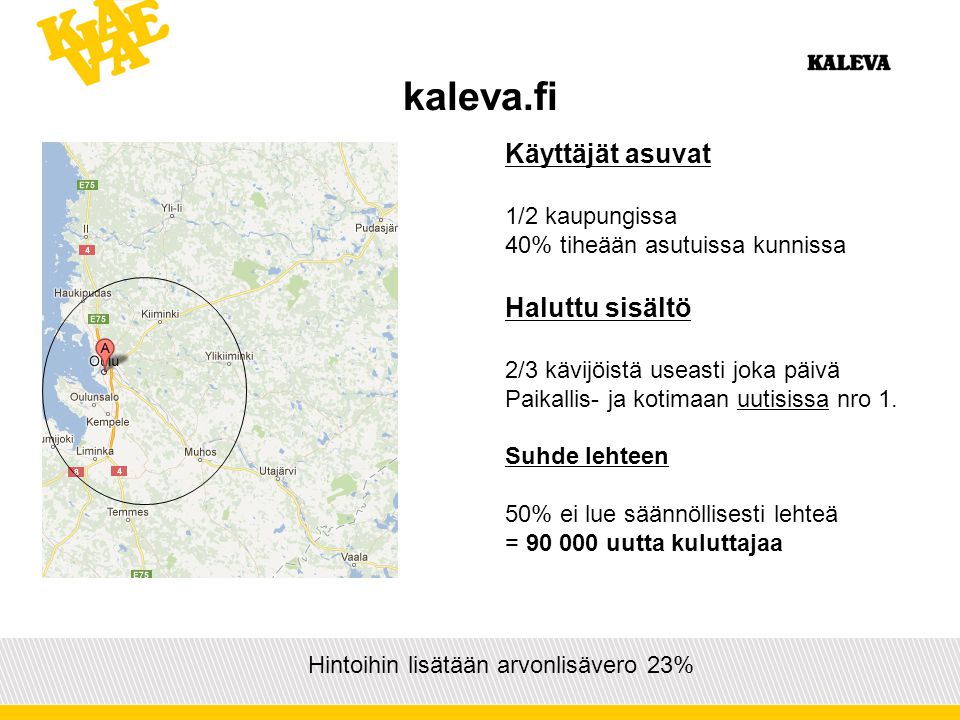 kaleva.fi Hintoihin lisätään arvonlisävero 23% Käyttäjät asuvat 1/2 kaupungissa 40% tiheään asutuissa kunnissa Haluttu sisältö 2/3 kävijöistä useasti joka päivä Paikallis- ja kotimaan uutisissa nro 1.