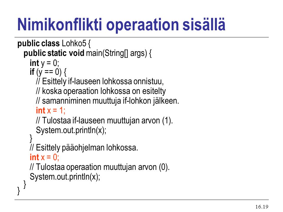 16.19 Nimikonflikti operaation sisällä public class Lohko5 { public static void main(String[] args) { int y = 0; if (y == 0) { // Esittely if-lauseen lohkossa onnistuu, // koska operaation lohkossa on esitelty // samanniminen muuttuja if-lohkon jälkeen.