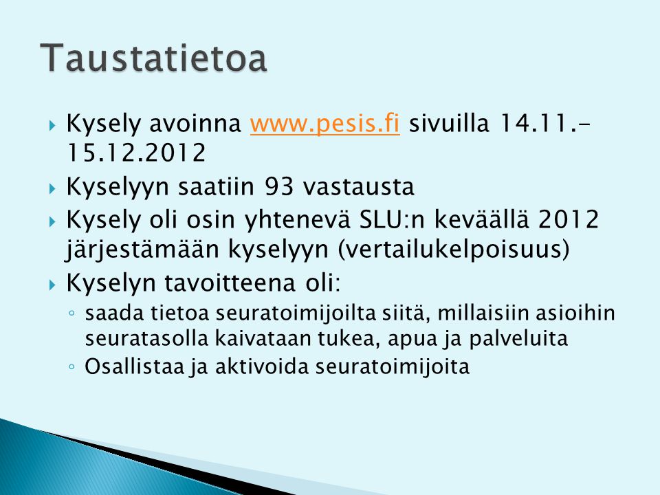  Kysely avoinna   sivuilla www.pesis.fi  Kyselyyn saatiin 93 vastausta  Kysely oli osin yhtenevä SLU:n keväällä 2012 järjestämään kyselyyn (vertailukelpoisuus)  Kyselyn tavoitteena oli: ◦ saada tietoa seuratoimijoilta siitä, millaisiin asioihin seuratasolla kaivataan tukea, apua ja palveluita ◦ Osallistaa ja aktivoida seuratoimijoita