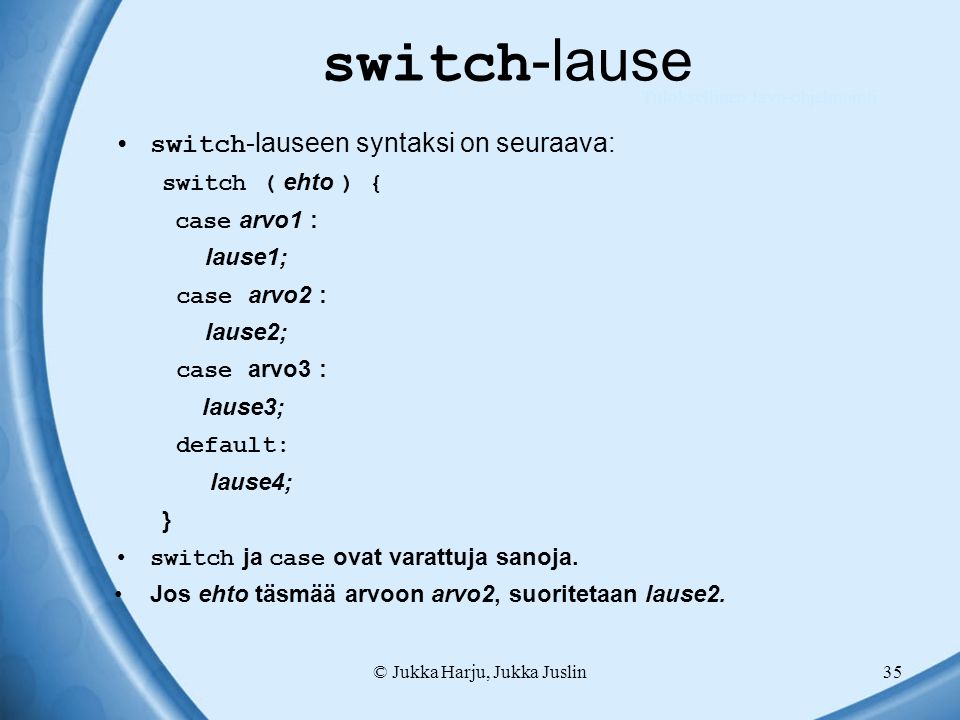 © Jukka Harju, Jukka Juslin35 switch -lause switch -lauseen syntaksi on seuraava: switch ( ehto ) { case arvo1 : lause1; case arvo2 : lause2; case arvo3 : lause3; default: lause4; } switch ja case ovat varattuja sanoja.