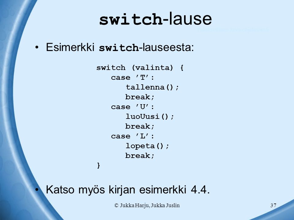 © Jukka Harju, Jukka Juslin37 switch -lause switch (valinta) { case ’T’: tallenna(); break; case ’U’: luoUusi(); break; case ’L’: lopeta(); break; } Esimerkki switch -lauseesta: Katso myös kirjan esimerkki 4.4.