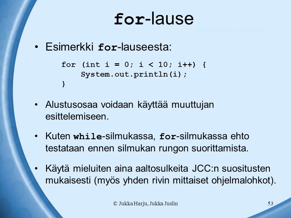 © Jukka Harju, Jukka Juslin53 for -lause Esimerkki for -lauseesta: for (int i = 0; i < 10; i++) { System.out.println(i); } Alustusosaa voidaan käyttää muuttujan esittelemiseen.