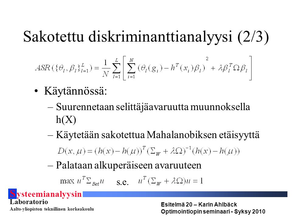 S ysteemianalyysin Laboratorio Aalto-yliopiston teknillinen korkeakoulu Esitelmä 20 – Karin Ahlbäck Optimointiopin seminaari - Syksy 2010 Sakotettu diskriminanttianalyysi (2/3) Käytännössä: –Suurennetaan selittäjäavaruutta muunnoksella h(X) –Käytetään sakotettua Mahalanobiksen etäisyyttä –Palataan alkuperäiseen avaruuteen s.e.