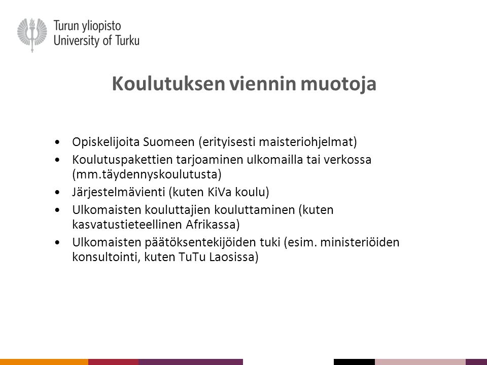 Koulutuksen viennin muotoja Opiskelijoita Suomeen (erityisesti maisteriohjelmat) Koulutuspakettien tarjoaminen ulkomailla tai verkossa (mm.täydennyskoulutusta) Järjestelmävienti (kuten KiVa koulu) Ulkomaisten kouluttajien kouluttaminen (kuten kasvatustieteellinen Afrikassa) Ulkomaisten päätöksentekijöiden tuki (esim.