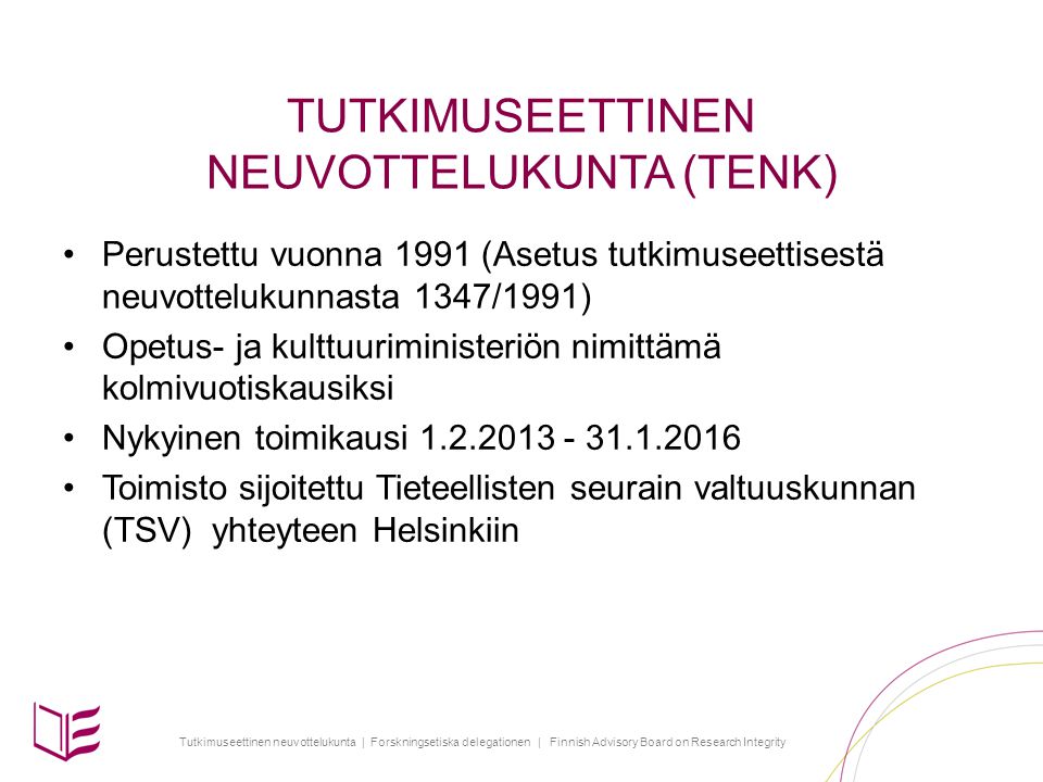 Tutkimuseettinen neuvottelukunta | Forskningsetiska delegationen | Finnish Advisory Board on Research Integrity TUTKIMUSEETTINEN NEUVOTTELUKUNTA (TENK) Perustettu vuonna 1991 (Asetus tutkimuseettisestä neuvottelukunnasta 1347/1991) Opetus- ja kulttuuriministeriön nimittämä kolmivuotiskausiksi Nykyinen toimikausi Toimisto sijoitettu Tieteellisten seurain valtuuskunnan (TSV) yhteyteen Helsinkiin