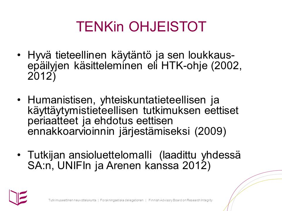 Tutkimuseettinen neuvottelukunta | Forskningsetiska delegationen | Finnish Advisory Board on Research Integrity TENKin OHJEISTOT Hyvä tieteellinen käytäntö ja sen loukkaus- epäilyjen käsitteleminen eli HTK-ohje (2002, 2012) Humanistisen, yhteiskuntatieteellisen ja käyttäytymistieteellisen tutkimuksen eettiset periaatteet ja ehdotus eettisen ennakkoarvioinnin järjestämiseksi (2009) Tutkijan ansioluettelomalli (laadittu yhdessä SA:n, UNIFIn ja Arenen kanssa 2012)