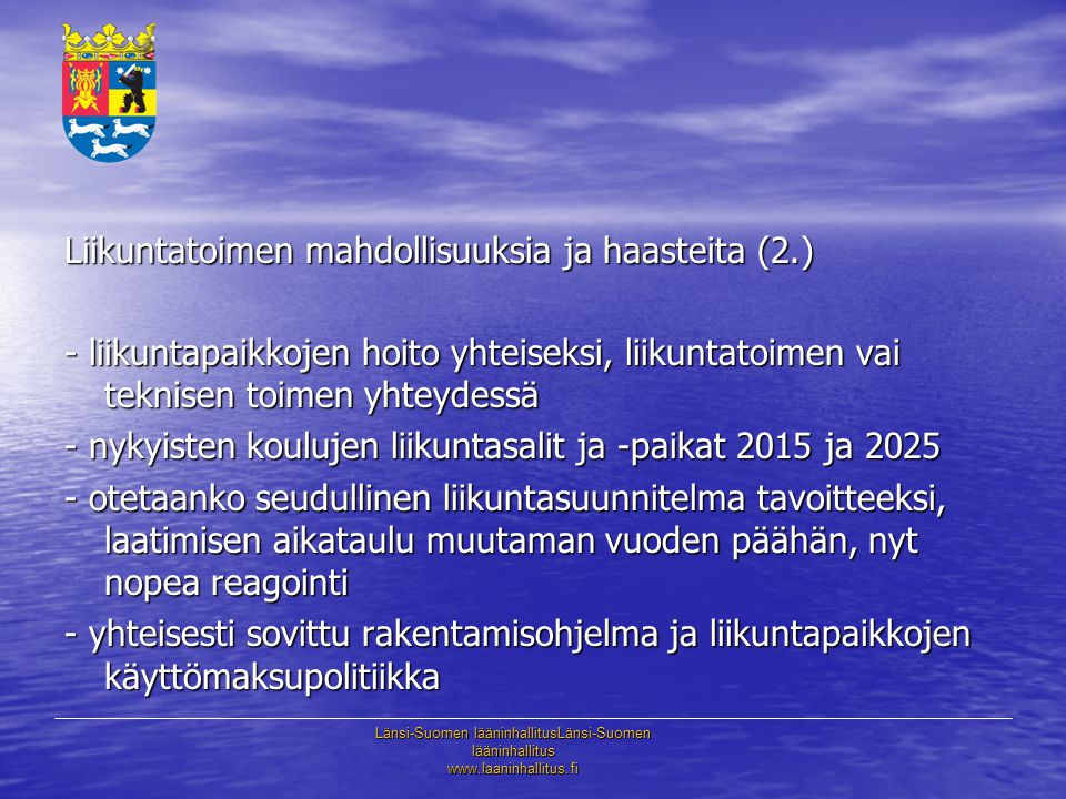 Länsi-Suomen lääninhallitusLänsi-Suomen lääninhallitus   Liikuntatoimen mahdollisuuksia ja haasteita (2.) - liikuntapaikkojen hoito yhteiseksi, liikuntatoimen vai teknisen toimen yhteydessä - nykyisten koulujen liikuntasalit ja -paikat 2015 ja otetaanko seudullinen liikuntasuunnitelma tavoitteeksi, laatimisen aikataulu muutaman vuoden päähän, nyt nopea reagointi - yhteisesti sovittu rakentamisohjelma ja liikuntapaikkojen käyttömaksupolitiikka