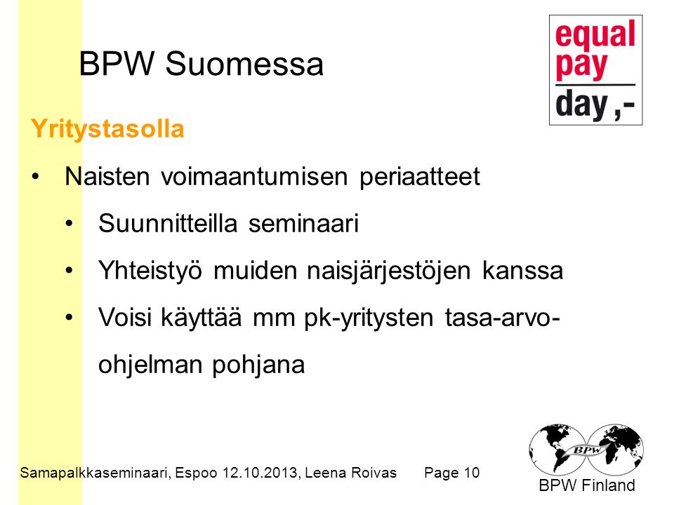 BPW Finland BPW Suomessa Samapalkkaseminaari, Espoo , Leena RoivasPage 10 Yritystasolla Naisten voimaantumisen periaatteet Suunnitteilla seminaari Yhteistyö muiden naisjärjestöjen kanssa Voisi käyttää mm pk-yritysten tasa-arvo- ohjelman pohjana