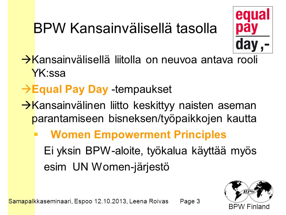 BPW Finland BPW Kansainvälisellä tasolla  Kansainvälisellä liitolla on neuvoa antava rooli YK:ssa  Equal Pay Day -tempaukset  Kansainvälinen liitto keskittyy naisten aseman parantamiseen bisneksen/työpaikkojen kautta  Women Empowerment Principles Ei yksin BPW-aloite, työkalua käyttää myös esim UN Women-järjestö Samapalkkaseminaari, Espoo , Leena RoivasPage 3