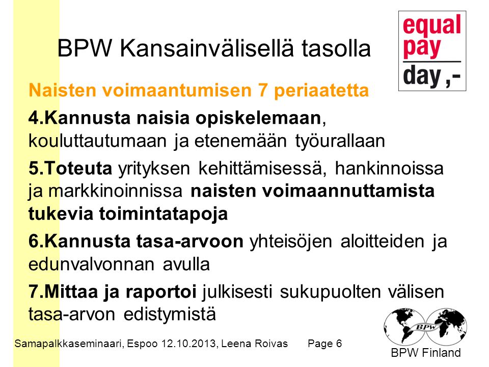 BPW Finland BPW Kansainvälisellä tasolla Naisten voimaantumisen 7 periaatetta 4.Kannusta naisia opiskelemaan, kouluttautumaan ja etenemään työurallaan 5.Toteuta yrityksen kehittämisessä, hankinnoissa ja markkinoinnissa naisten voimaannuttamista tukevia toimintatapoja 6.Kannusta tasa-arvoon yhteisöjen aloitteiden ja edunvalvonnan avulla 7.Mittaa ja raportoi julkisesti sukupuolten välisen tasa-arvon edistymistä Samapalkkaseminaari, Espoo , Leena RoivasPage 6