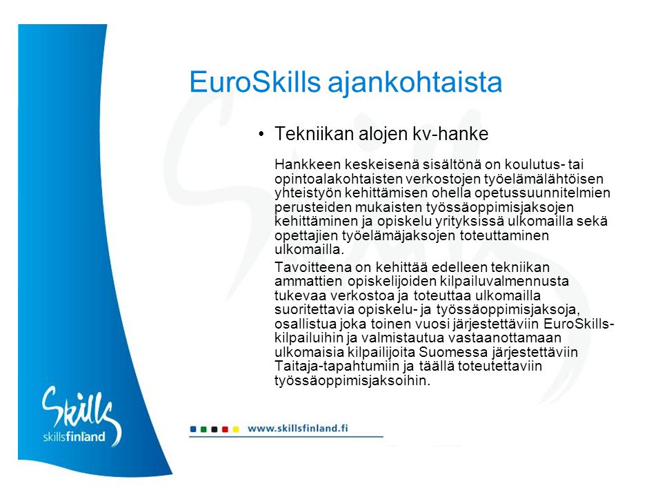 EuroSkills ajankohtaista Tekniikan alojen kv-hanke Hankkeen keskeisenä sisältönä on koulutus- tai opintoalakohtaisten verkostojen työelämälähtöisen yhteistyön kehittämisen ohella opetussuunnitelmien perusteiden mukaisten työssäoppimisjaksojen kehittäminen ja opiskelu yrityksissä ulkomailla sekä opettajien työelämäjaksojen toteuttaminen ulkomailla.
