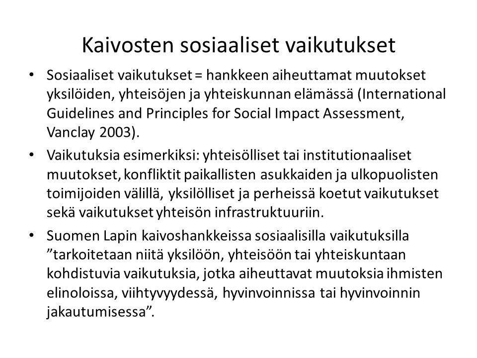 Kaivosten sosiaaliset vaikutukset Sosiaaliset vaikutukset = hankkeen aiheuttamat muutokset yksilöiden, yhteisöjen ja yhteiskunnan elämässä (International Guidelines and Principles for Social Impact Assessment, Vanclay 2003).