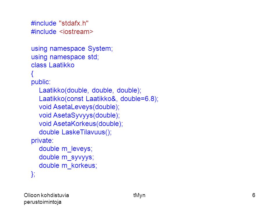 Olioon kohdistuvia perustoimintoja tMyn6 #include stdafx.h #include using namespace System; using namespace std; class Laatikko { public: Laatikko(double, double, double); Laatikko(const Laatikko&, double=6.8); void AsetaLeveys(double); void AsetaSyvyys(double); void AsetaKorkeus(double); double LaskeTilavuus(); private: double m_leveys; double m_syvyys; double m_korkeus; };
