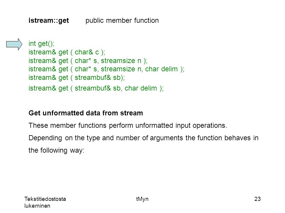 Tekstitiedostosta lukeminen tMyn23 istream::getpublic member function int get(); istream& get ( char& c ); istream& get ( char* s, streamsize n ); istream& get ( char* s, streamsize n, char delim ); istream& get ( streambuf& sb); istream& get ( streambuf& sb, char delim ); Get unformatted data from stream These member functions perform unformatted input operations.