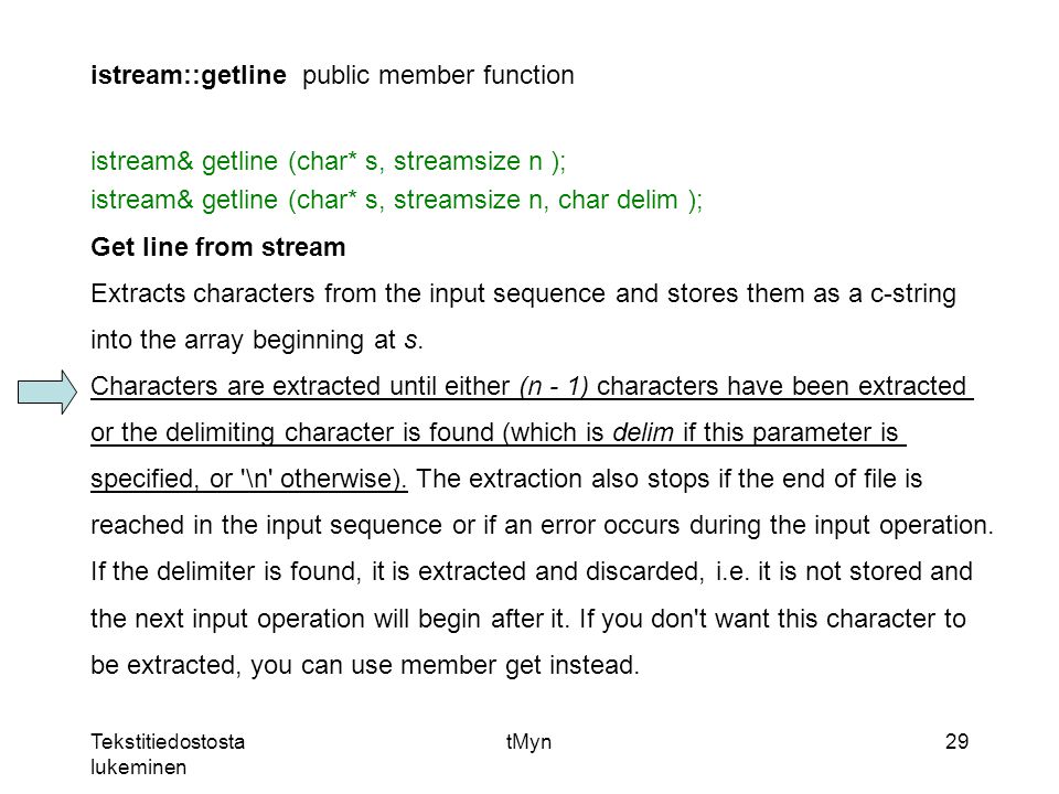 Tekstitiedostosta lukeminen tMyn29 istream::getlinepublic member function istream& getline (char* s, streamsize n ); istream& getline (char* s, streamsize n, char delim ); Get line from stream Extracts characters from the input sequence and stores them as a c-string into the array beginning at s.