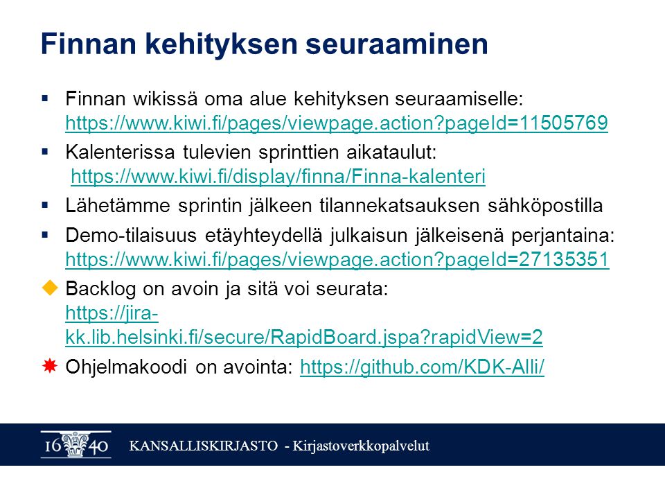 KANSALLISKIRJASTO - Kirjastoverkkopalvelut Finnan kehityksen seuraaminen  Finnan wikissä oma alue kehityksen seuraamiselle:   pageId= pageId=  Kalenterissa tulevien sprinttien aikataulut:    Lähetämme sprintin jälkeen tilannekatsauksen sähköpostilla  Demo-tilaisuus etäyhteydellä julkaisun jälkeisenä perjantaina:   pageId= pageId=  Backlog on avoin ja sitä voi seurata:   kk.lib.helsinki.fi/secure/RapidBoard.jspa rapidView=2   kk.lib.helsinki.fi/secure/RapidBoard.jspa rapidView=2  Ohjelmakoodi on avointa: