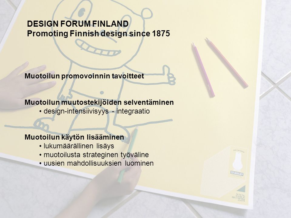 Muotoilun promovoinnin tavoitteet Muotoilun muutostekijöiden selventäminen design-intensiivisyys - integraatio Muotoilun käytön lisääminen lukumäärällinen lisäys muotoilusta strateginen työväline uusien mahdollisuuksien luominen DESIGN FORUM FINLAND Promoting Finnish design since 1875