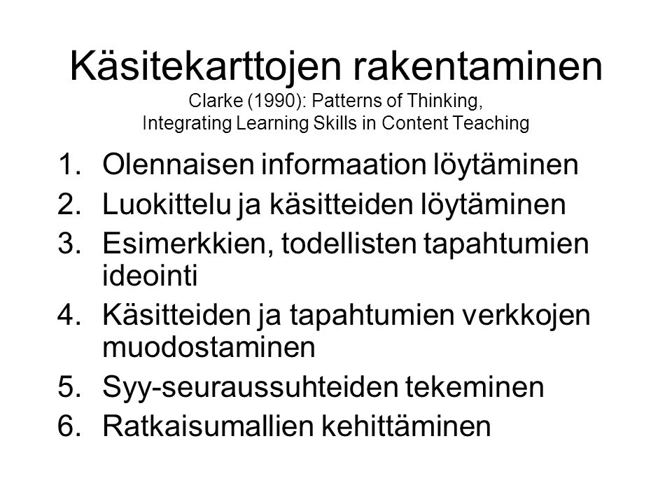 Käsitekarttojen rakentaminen Clarke (1990): Patterns of Thinking, Integrating Learning Skills in Content Teaching 1.Olennaisen informaation löytäminen 2.Luokittelu ja käsitteiden löytäminen 3.Esimerkkien, todellisten tapahtumien ideointi 4.Käsitteiden ja tapahtumien verkkojen muodostaminen 5.Syy-seuraussuhteiden tekeminen 6.Ratkaisumallien kehittäminen