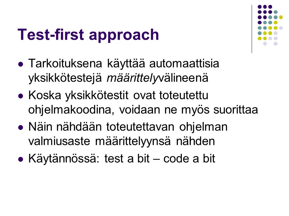 Test-first approach Tarkoituksena käyttää automaattisia yksikkötestejä määrittelyvälineenä Koska yksikkötestit ovat toteutettu ohjelmakoodina, voidaan ne myös suorittaa Näin nähdään toteutettavan ohjelman valmiusaste määrittelyynsä nähden Käytännössä: test a bit – code a bit