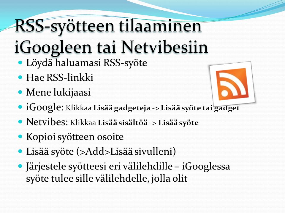 RSS-syötteen tilaaminen iGoogleen tai Netvibesiin Löydä haluamasi RSS-syöte Hae RSS-linkki Mene lukijaasi iGoogle: Klikkaa Lisää gadgeteja -> Lisää syöte tai gadget Netvibes: Klikkaa Lisää sisältöä -> Lisää syöte Kopioi syötteen osoite Lisää syöte (>Add>Lisää sivulleni) Järjestele syötteesi eri välilehdille – iGooglessa syöte tulee sille välilehdelle, jolla olit