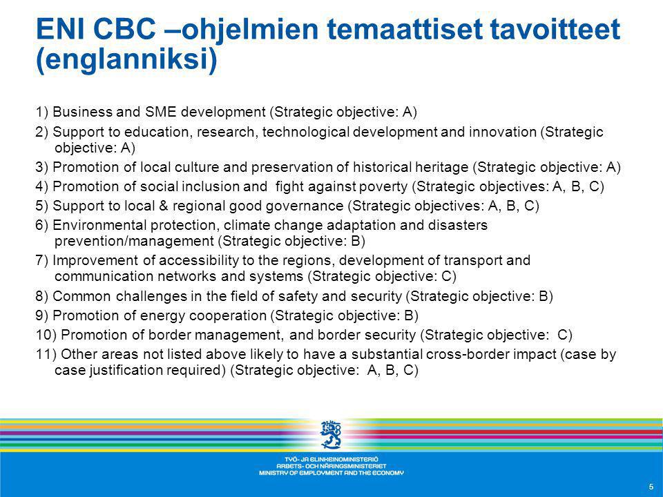 ENI CBC –ohjelmien temaattiset tavoitteet (englanniksi) 1) Business and SME development (Strategic objective: A) 2) Support to education, research, technological development and innovation (Strategic objective: A) 3) Promotion of local culture and preservation of historical heritage (Strategic objective: A) 4) Promotion of social inclusion and fight against poverty (Strategic objectives: A, B, C) 5) Support to local & regional good governance (Strategic objectives: A, B, C) 6) Environmental protection, climate change adaptation and disasters prevention/management (Strategic objective: B) 7) Improvement of accessibility to the regions, development of transport and communication networks and systems (Strategic objective: C) 8) Common challenges in the field of safety and security (Strategic objective: B) 9) Promotion of energy cooperation (Strategic objective: B) 10) Promotion of border management, and border security (Strategic objective: C) 11) Other areas not listed above likely to have a substantial cross-border impact (case by case justification required) (Strategic objective: A, B, C) 5