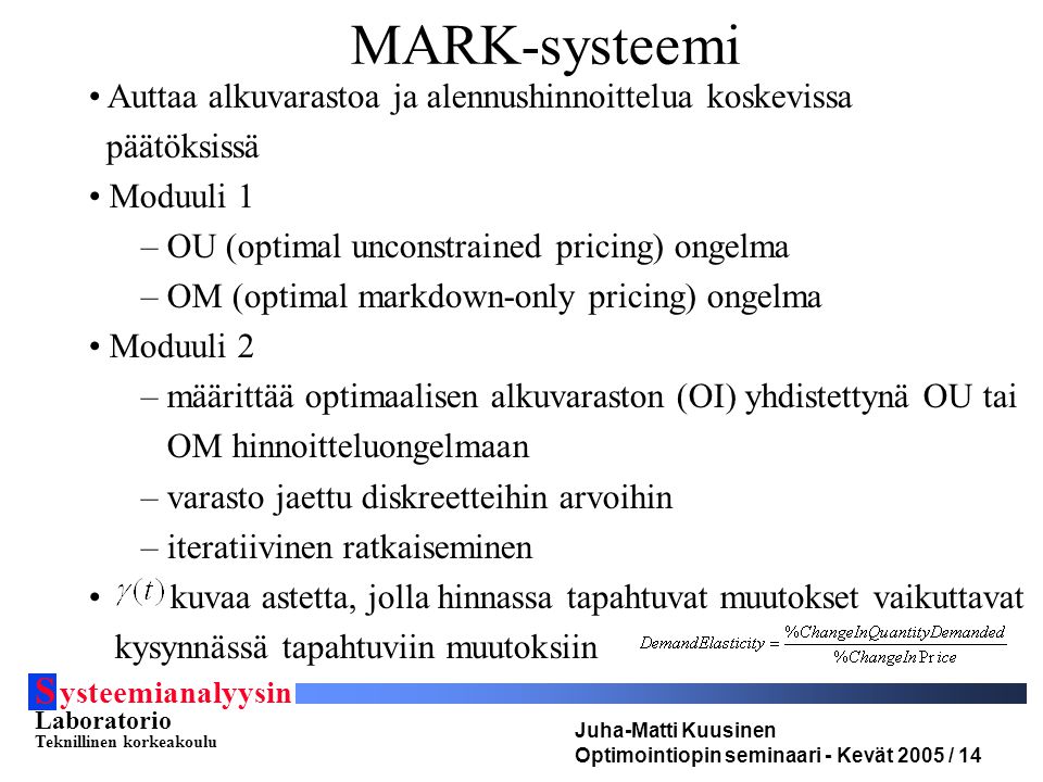 S ysteemianalyysin Laboratorio Teknillinen korkeakoulu Juha-Matti Kuusinen Optimointiopin seminaari - Kevät 2005 / 14 MARK-systeemi Auttaa alkuvarastoa ja alennushinnoittelua koskevissa päätöksissä Moduuli 1 – OU (optimal unconstrained pricing) ongelma – OM (optimal markdown-only pricing) ongelma Moduuli 2 – määrittää optimaalisen alkuvaraston (OI) yhdistettynä OU tai OM hinnoitteluongelmaan – varasto jaettu diskreetteihin arvoihin – iteratiivinen ratkaiseminen kuvaa astetta, jolla hinnassa tapahtuvat muutokset vaikuttavat kysynnässä tapahtuviin muutoksiin