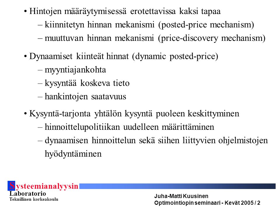 S ysteemianalyysin Laboratorio Teknillinen korkeakoulu Juha-Matti Kuusinen Optimointiopin seminaari - Kevät 2005 / 2 Hintojen määräytymisessä erotettavissa kaksi tapaa – kiinnitetyn hinnan mekanismi (posted-price mechanism) – muuttuvan hinnan mekanismi (price-discovery mechanism) Dynaamiset kiinteät hinnat (dynamic posted-price) – myyntiajankohta – kysyntää koskeva tieto – hankintojen saatavuus Kysyntä-tarjonta yhtälön kysyntä puoleen keskittyminen – hinnoittelupolitiikan uudelleen määrittäminen – dynaamisen hinnoittelun sekä siihen liittyvien ohjelmistojen hyödyntäminen