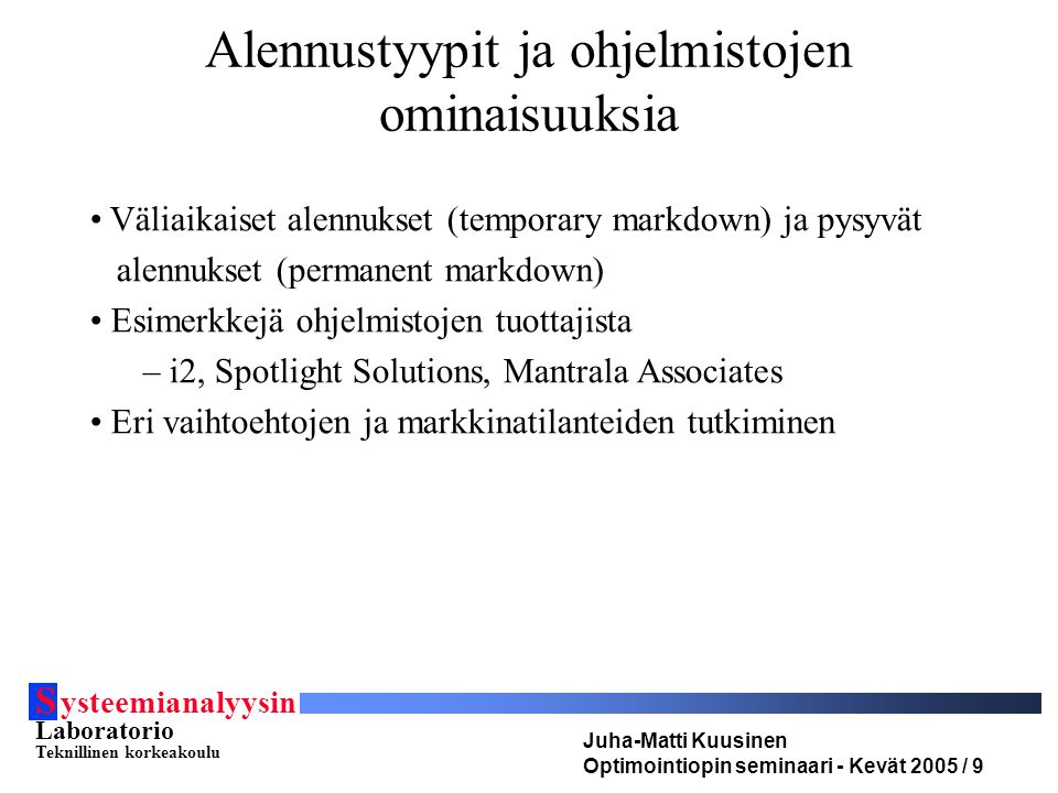 S ysteemianalyysin Laboratorio Teknillinen korkeakoulu Juha-Matti Kuusinen Optimointiopin seminaari - Kevät 2005 / 9 Väliaikaiset alennukset (temporary markdown) ja pysyvät alennukset (permanent markdown) Esimerkkejä ohjelmistojen tuottajista – i2, Spotlight Solutions, Mantrala Associates Eri vaihtoehtojen ja markkinatilanteiden tutkiminen Alennustyypit ja ohjelmistojen ominaisuuksia