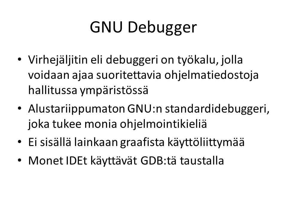 GNU Debugger Virhejäljitin eli debuggeri on työkalu, jolla voidaan ajaa suoritettavia ohjelmatiedostoja hallitussa ympäristössä Alustariippumaton GNU:n standardidebuggeri, joka tukee monia ohjelmointikieliä Ei sisällä lainkaan graafista käyttöliittymää Monet IDEt käyttävät GDB:tä taustalla