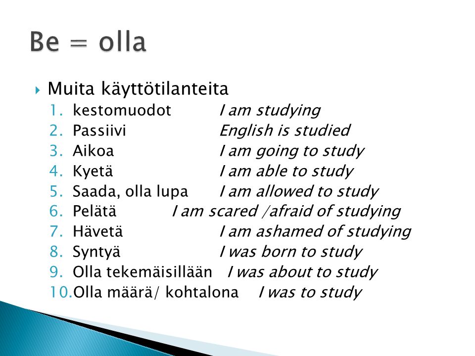  Muita käyttötilanteita 1.kestomuodot I am studying 2.PassiiviEnglish is studied 3.AikoaI am going to study 4.KyetäI am able to study 5.Saada, olla lupaI am allowed to study 6.PelätäI am scared /afraid of studying 7.HävetäI am ashamed of studying 8.SyntyäI was born to study 9.Olla tekemäisillään I was about to study 10.Olla määrä/ kohtalona I was to study