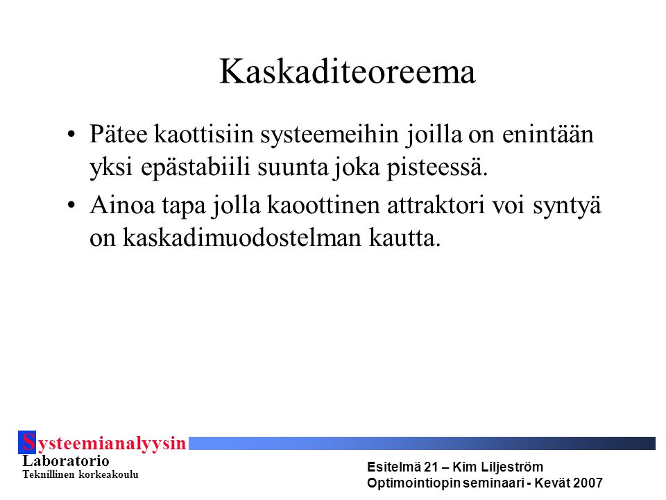 S ysteemianalyysin Laboratorio Teknillinen korkeakoulu Esitelmä 21 – Kim Liljeström Optimointiopin seminaari - Kevät 2007 Kaskaditeoreema Pätee kaottisiin systeemeihin joilla on enintään yksi epästabiili suunta joka pisteessä.