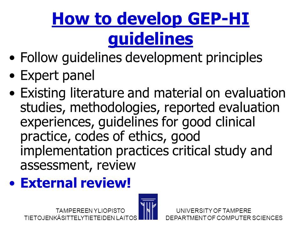 TAMPEREEN YLIOPISTOUNIVERSITY OF TAMPERE TIETOJENKÄSITTELYTIETEIDEN LAITOS DEPARTMENT OF COMPUTER SCIENCES How to develop GEP-HI guidelines Follow guidelines development principles Expert panel Existing literature and material on evaluation studies, methodologies, reported evaluation experiences, guidelines for good clinical practice, codes of ethics, good implementation practices critical study and assessment, review External review!