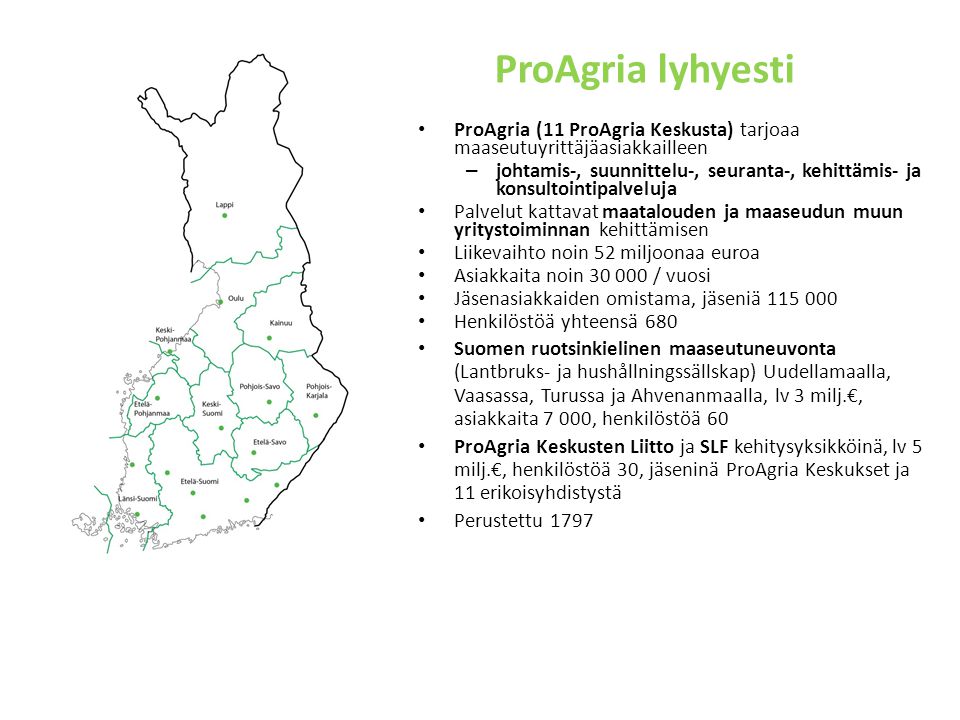 ProAgria lyhyesti ProAgria (11 ProAgria Keskusta) tarjoaa maaseutuyrittäjäasiakkailleen – johtamis-, suunnittelu-, seuranta-, kehittämis- ja konsultointipalveluja Palvelut kattavat maatalouden ja maaseudun muun yritystoiminnan kehittämisen Liikevaihto noin 52 miljoonaa euroa Asiakkaita noin / vuosi Jäsenasiakkaiden omistama, jäseniä Henkilöstöä yhteensä 680 Suomen ruotsinkielinen maaseutuneuvonta (Lantbruks- ja hushållningssällskap) Uudellamaalla, Vaasassa, Turussa ja Ahvenanmaalla, lv 3 milj.€, asiakkaita 7 000, henkilöstöä 60 ProAgria Keskusten Liitto ja SLF kehitysyksikköinä, lv 5 milj.€, henkilöstöä 30, jäseninä ProAgria Keskukset ja 11 erikoisyhdistystä Perustettu 1797