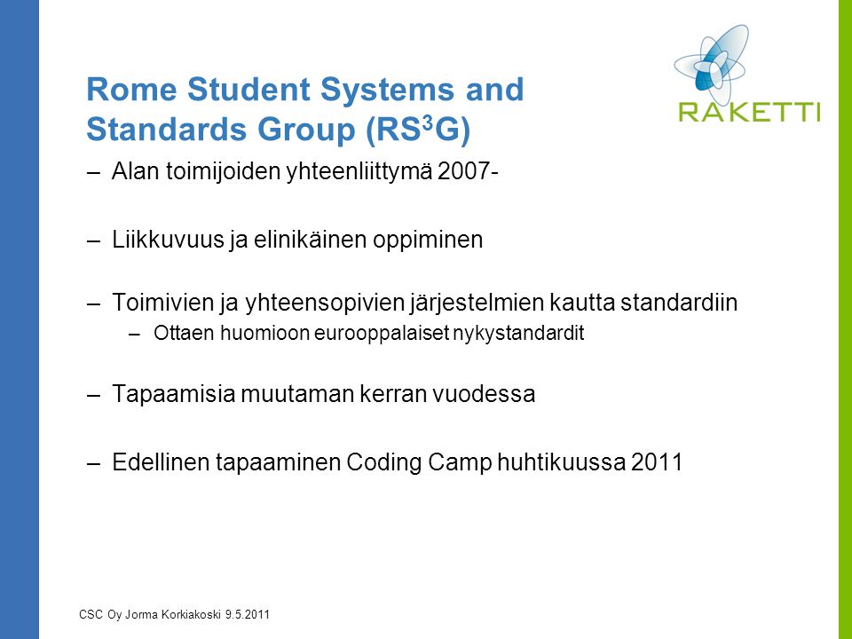 Rome Student Systems and Standards Group (RS 3 G) –Alan toimijoiden yhteenliittymä –Liikkuvuus ja elinikäinen oppiminen –Toimivien ja yhteensopivien järjestelmien kautta standardiin –Ottaen huomioon eurooppalaiset nykystandardit –Tapaamisia muutaman kerran vuodessa –Edellinen tapaaminen Coding Camp huhtikuussa 2011 CSC Oy Jorma Korkiakoski