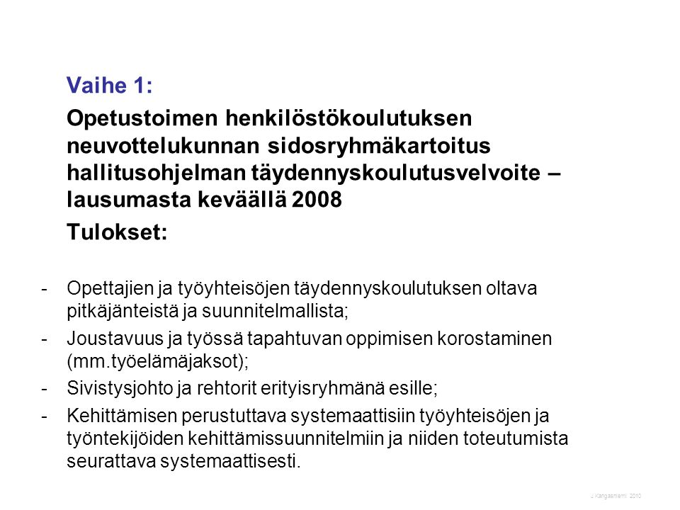 J Kangasniemi 2010 Vaihe 1: Opetustoimen henkilöstökoulutuksen neuvottelukunnan sidosryhmäkartoitus hallitusohjelman täydennyskoulutusvelvoite – lausumasta keväällä 2008 Tulokset: -Opettajien ja työyhteisöjen täydennyskoulutuksen oltava pitkäjänteistä ja suunnitelmallista; -Joustavuus ja työssä tapahtuvan oppimisen korostaminen (mm.työelämäjaksot); -Sivistysjohto ja rehtorit erityisryhmänä esille; -Kehittämisen perustuttava systemaattisiin työyhteisöjen ja työntekijöiden kehittämissuunnitelmiin ja niiden toteutumista seurattava systemaattisesti.