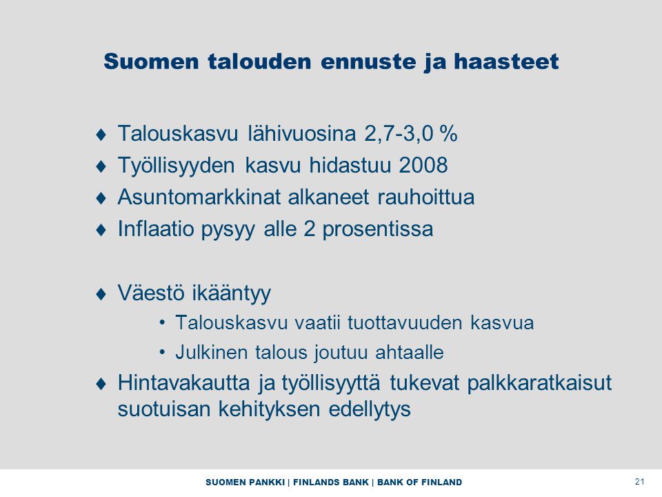 SUOMEN PANKKI | FINLANDS BANK | BANK OF FINLAND 21 Suomen talouden ennuste ja haasteet  Talouskasvu lähivuosina 2,7-3,0 %  Työllisyyden kasvu hidastuu 2008  Asuntomarkkinat alkaneet rauhoittua  Inflaatio pysyy alle 2 prosentissa  Väestö ikääntyy Talouskasvu vaatii tuottavuuden kasvua Julkinen talous joutuu ahtaalle  Hintavakautta ja työllisyyttä tukevat palkkaratkaisut suotuisan kehityksen edellytys
