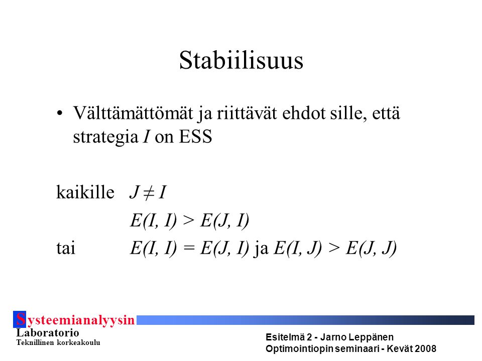 S ysteemianalyysin Laboratorio Teknillinen korkeakoulu Esitelmä 2 - Jarno Leppänen Optimointiopin seminaari - Kevät 2008 Stabiilisuus Välttämättömät ja riittävät ehdot sille, että strategia I on ESS kaikilleJ ≠ I E(I, I) > E(J, I) taiE(I, I) = E(J, I) ja E(I, J) > E(J, J)