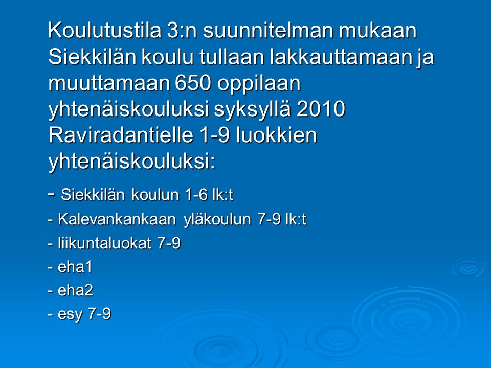 Koulutustila 3:n suunnitelman mukaan Siekkilän koulu tullaan lakkauttamaan ja muuttamaan 650 oppilaan yhtenäiskouluksi syksyllä 2010 Raviradantielle 1-9 luokkien yhtenäiskouluksi: Koulutustila 3:n suunnitelman mukaan Siekkilän koulu tullaan lakkauttamaan ja muuttamaan 650 oppilaan yhtenäiskouluksi syksyllä 2010 Raviradantielle 1-9 luokkien yhtenäiskouluksi: - Siekkilän koulun 1-6 lk:t - Siekkilän koulun 1-6 lk:t - Kalevankankaan yläkoulun 7-9 lk:t - Kalevankankaan yläkoulun 7-9 lk:t - liikuntaluokat liikuntaluokat eha1 - eha1 - eha2 - eha2 - esy esy 7-9