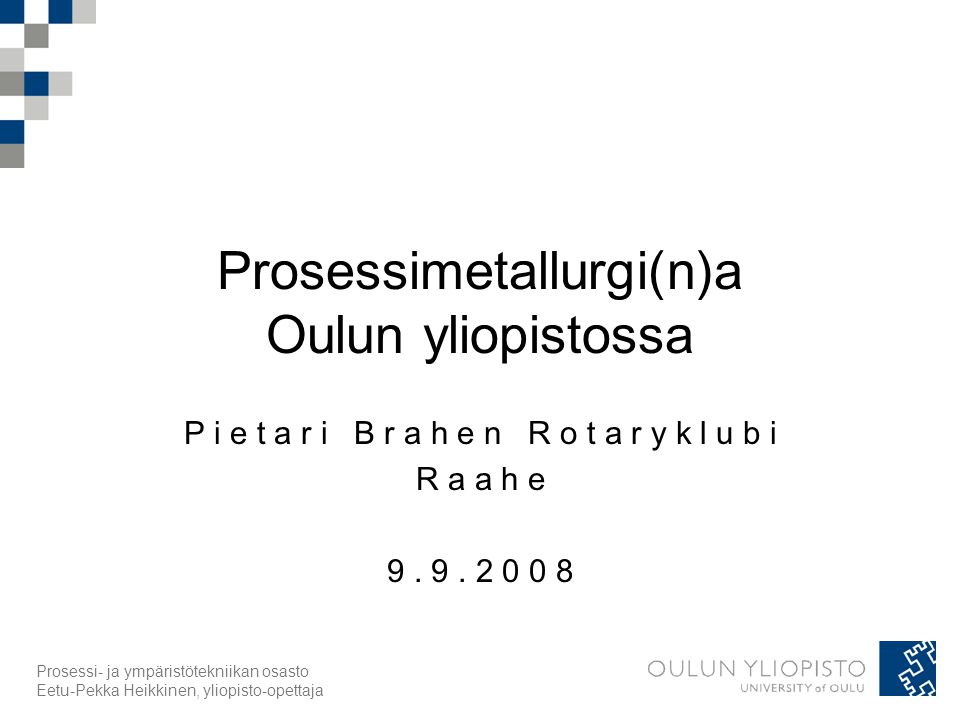 Prosessi- ja ympäristötekniikan osasto Eetu-Pekka Heikkinen, yliopisto-opettaja Prosessimetallurgi(n)a Oulun yliopistossa P i e t a r i B r a h e n R o t a r y k l u b i R a a h e 9.