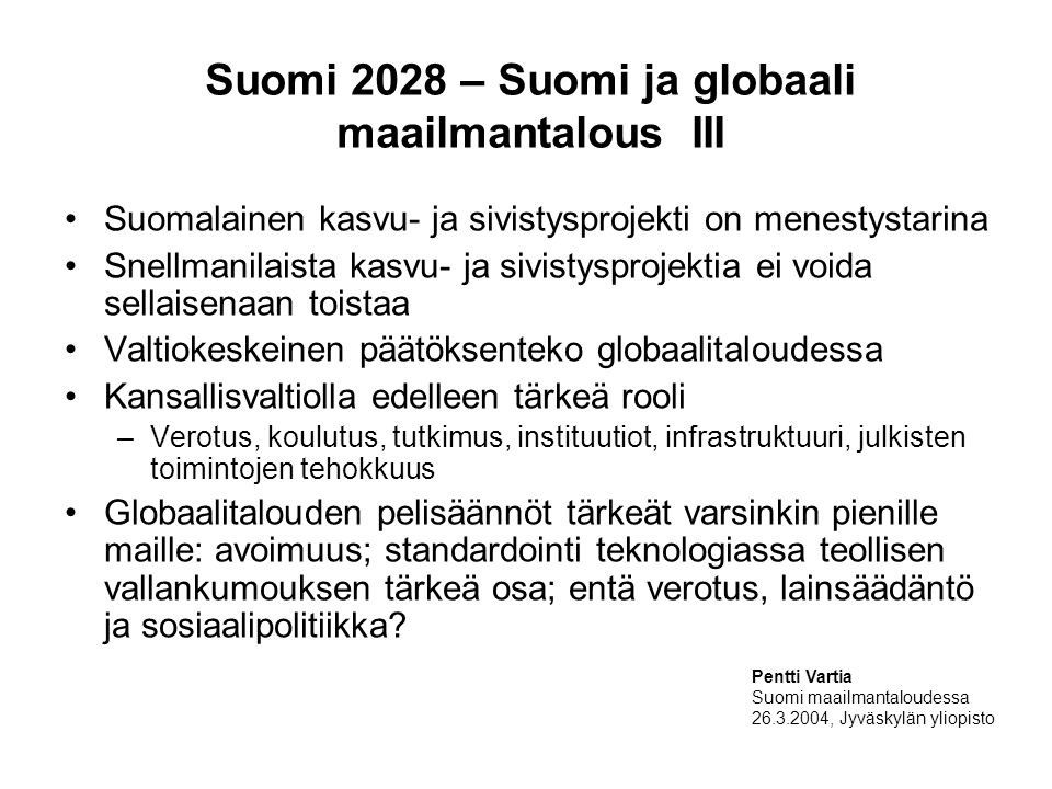 Suomi 2028 – Suomi ja globaali maailmantalous III Suomalainen kasvu- ja sivistysprojekti on menestystarina Snellmanilaista kasvu- ja sivistysprojektia ei voida sellaisenaan toistaa Valtiokeskeinen päätöksenteko globaalitaloudessa Kansallisvaltiolla edelleen tärkeä rooli –Verotus, koulutus, tutkimus, instituutiot, infrastruktuuri, julkisten toimintojen tehokkuus Globaalitalouden pelisäännöt tärkeät varsinkin pienille maille: avoimuus; standardointi teknologiassa teollisen vallankumouksen tärkeä osa; entä verotus, lainsäädäntö ja sosiaalipolitiikka.
